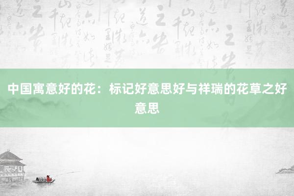中国寓意好的花：标记好意思好与祥瑞的花草之好意思
